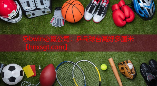 ⚽bwin必赢公司:乒乓球台高好多厘米